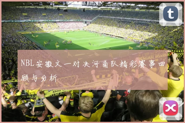 NBL安徽文一对决河南队精彩赛事回顾与分析
