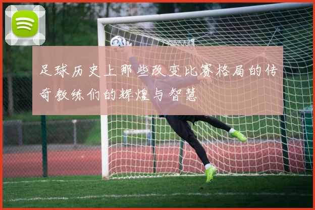足球历史上那些改变比赛格局的传奇教练们的辉煌与智慧