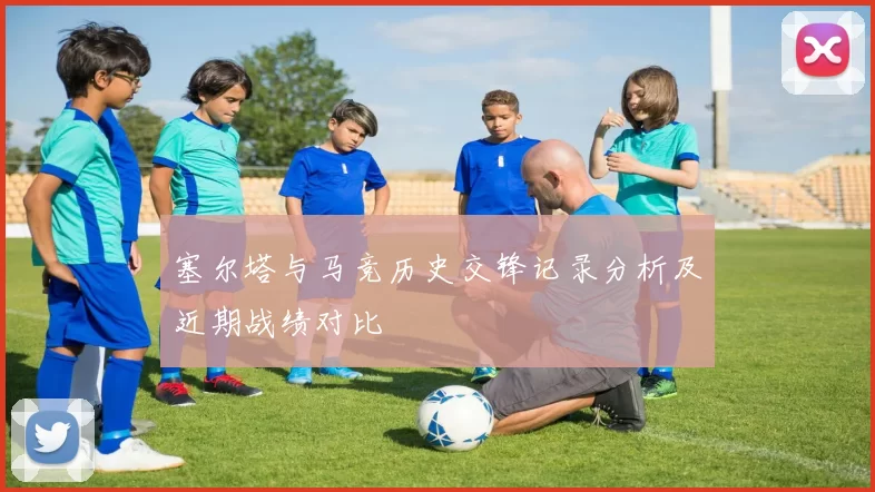 塞尔塔与马竞历史交锋记录分析及近期战绩对比