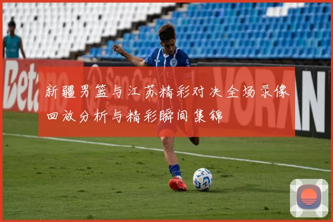 新疆男篮与江苏精彩对决全场录像回放分析与精彩瞬间集锦
