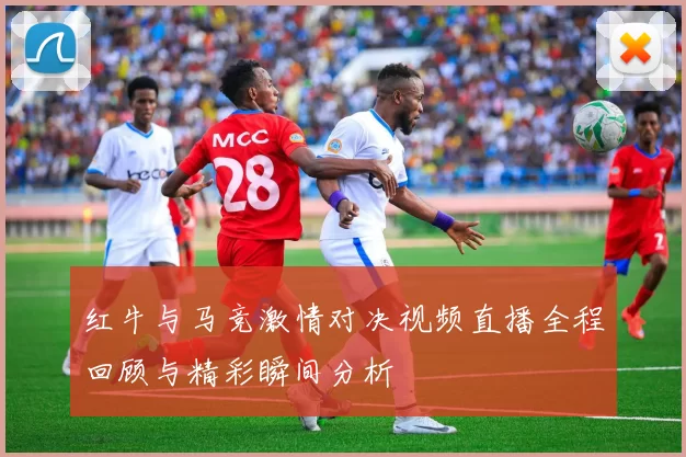 红牛与马竞激情对决视频直播全程回顾与精彩瞬间分析