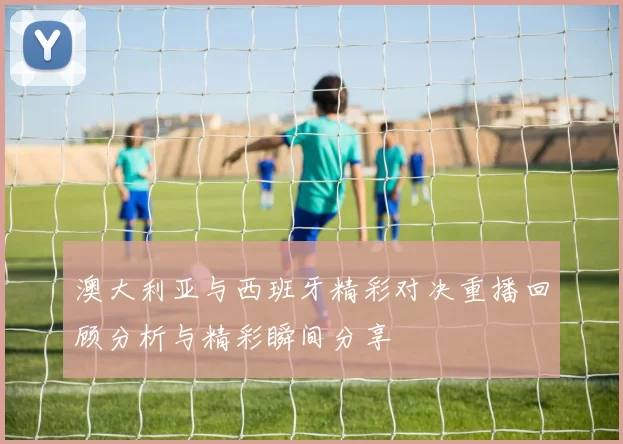澳大利亚与西班牙精彩对决重播回顾分析与精彩瞬间分享