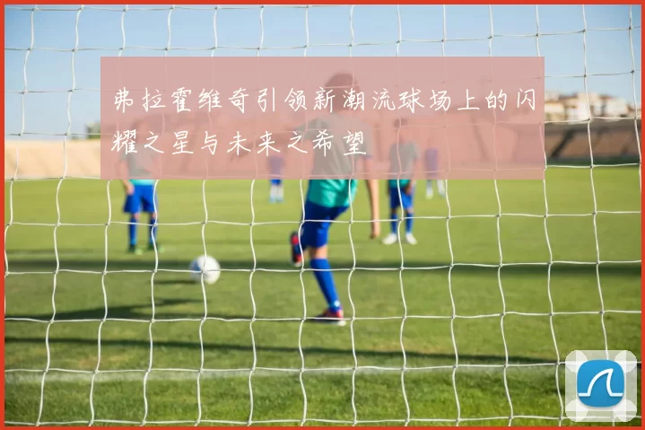 弗拉霍维奇引领新潮流球场上的闪耀之星与未来之希望