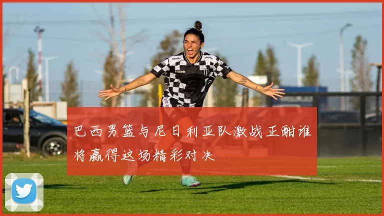 巴西男篮与尼日利亚队激战正酣谁将赢得这场精彩对决
