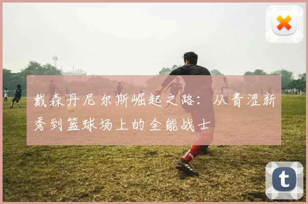 戴森丹尼尔斯崛起之路：从青涩新秀到篮球场上的全能战士